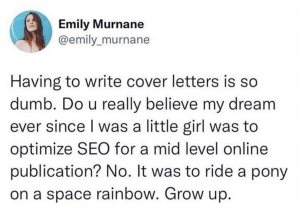 Emily Murnane's meme about how writing cover letters is so dumb. "Do u really believe my dream ever since I was a little girl was to optimise SEO for a mid level online publication? No. It was to ride a toy on a space rainbow. Grow up."